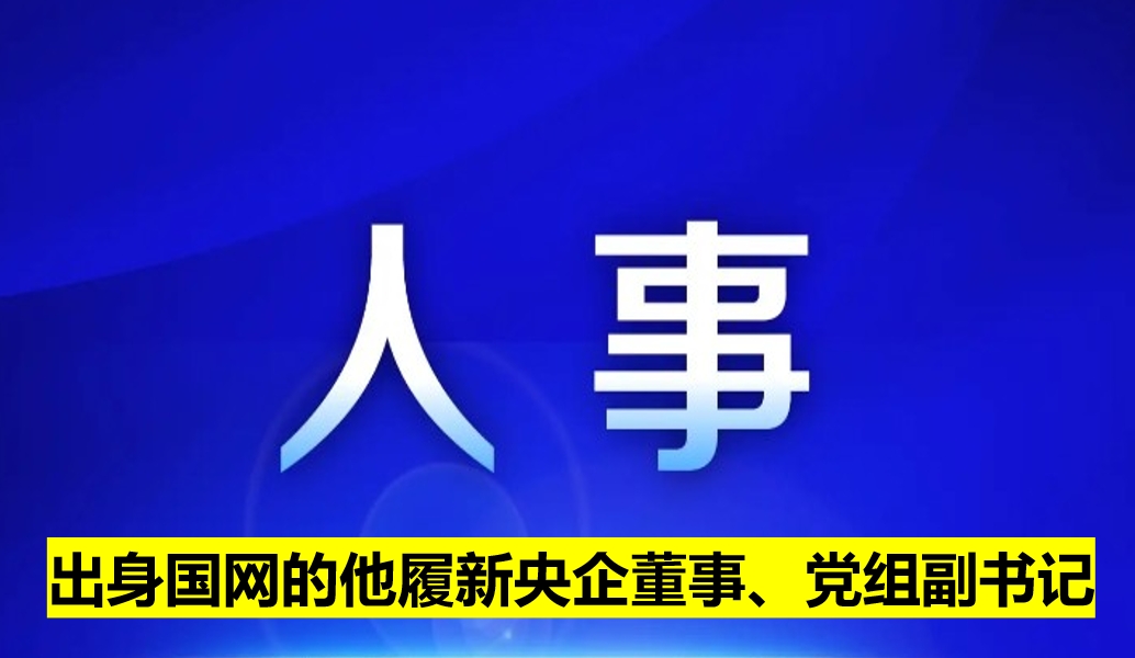 出身國網(wǎng)的他履新央企董事、黨組副書記